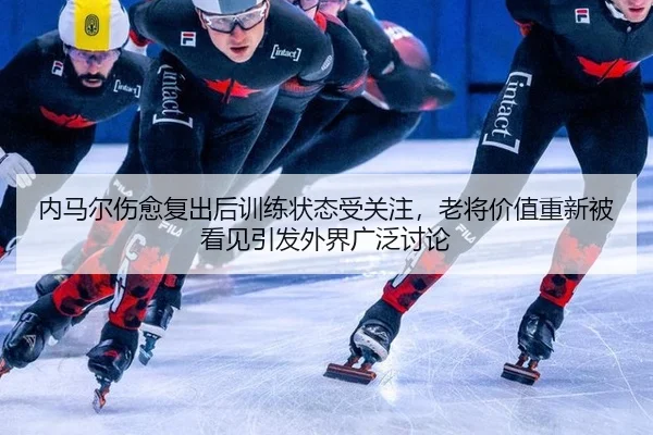 内马尔伤愈复出后训练状态受关注，老将价值重新被看见引发外界广泛讨论